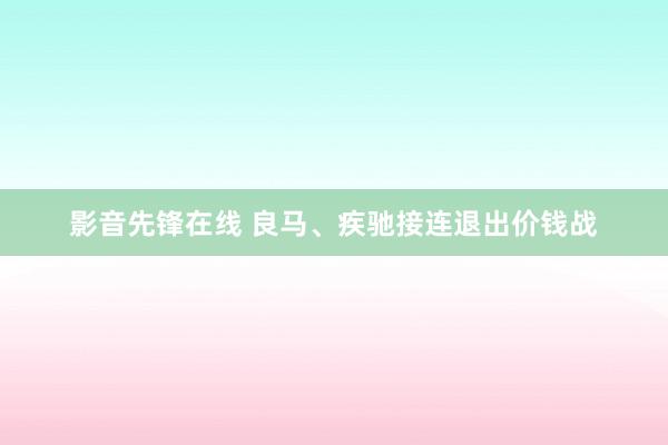 影音先锋在线 良马、疾驰接连退出价钱战