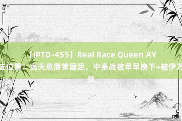 【IPTD-455】Real Race Queen AYA 失去位置！高天意落第国足，中泰战被早早换下+被伊万月旦