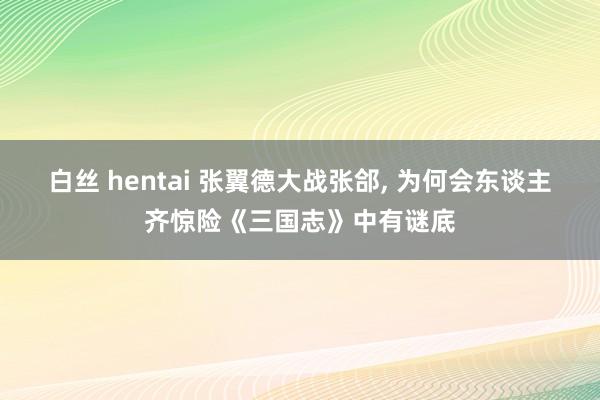 白丝 hentai 张翼德大战张郃， 为何会东谈主齐惊险《三国志》中有谜底