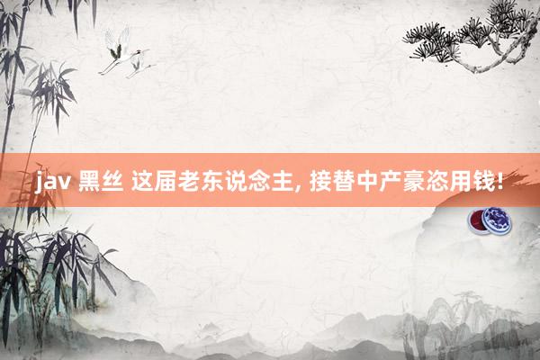 jav 黑丝 这届老东说念主， 接替中产豪恣用钱!