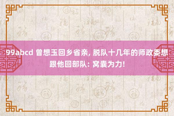 99abcd 曾想玉回乡省亲, 脱队十几年的师政委想跟他回部队: 窝囊为力!