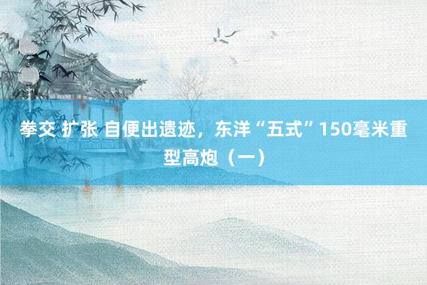 拳交 扩张 自便出遗迹，东洋“五式”150毫米重型高炮（一）