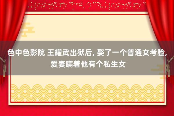 色中色影院 王耀武出狱后， 娶了一个普通女考验， 爱妻瞒着他有个私生女