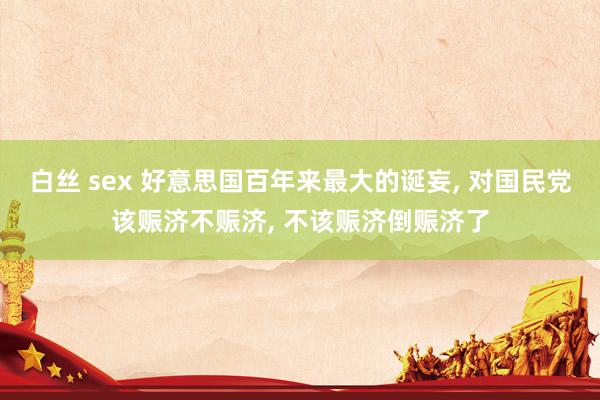 白丝 sex 好意思国百年来最大的诞妄, 对国民党该赈济不赈济, 不该赈济倒赈济了