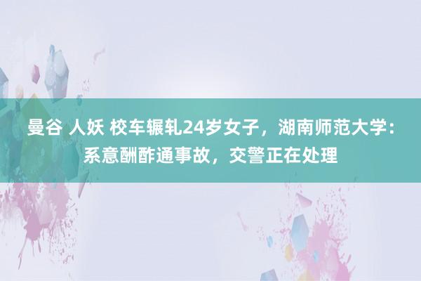 曼谷 人妖 校车辗轧24岁女子，湖南师范大学：系意酬酢通事故，交警正在处理