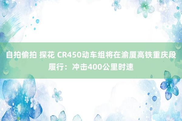自拍偷拍 探花 CR450动车组将在渝厦高铁重庆段履行：冲击400公里时速