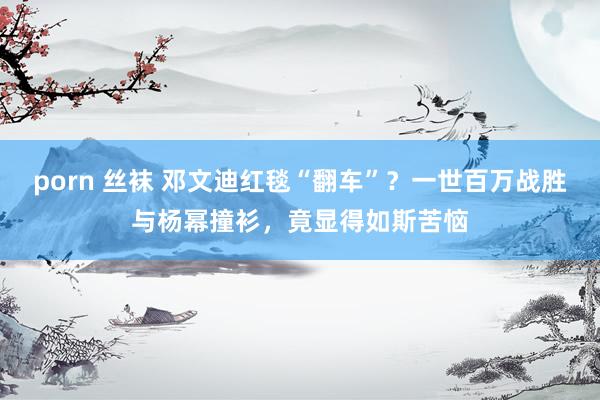 porn 丝袜 邓文迪红毯“翻车”？一世百万战胜与杨幂撞衫，竟显得如斯苦恼