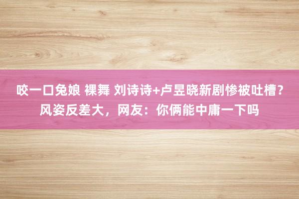 咬一口兔娘 裸舞 刘诗诗+卢昱晓新剧惨被吐槽？风姿反差大，网友：你俩能中庸一下吗
