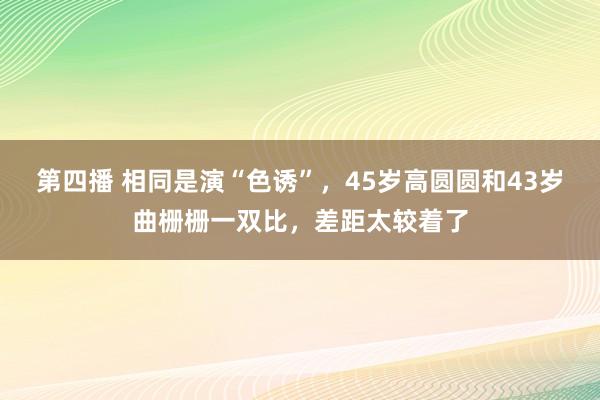第四播 相同是演“色诱”，45岁高圆圆和43岁曲栅栅一双比，差距太较着了