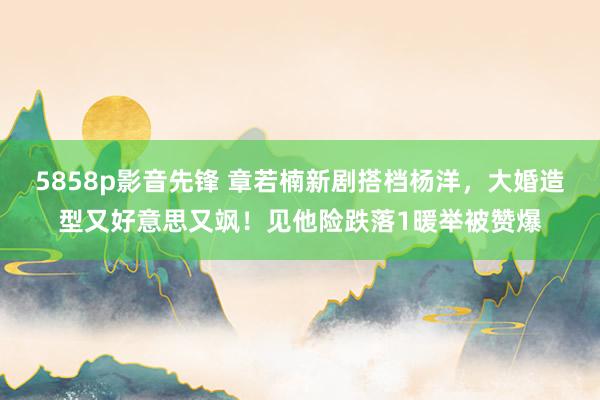 5858p影音先锋 章若楠新剧搭档杨洋，大婚造型又好意思又飒！见他险跌落1暖举被赞爆