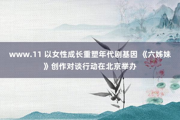 www.11 以女性成长重塑年代剧基因 《六姊妹》创作对谈行动在北京举办