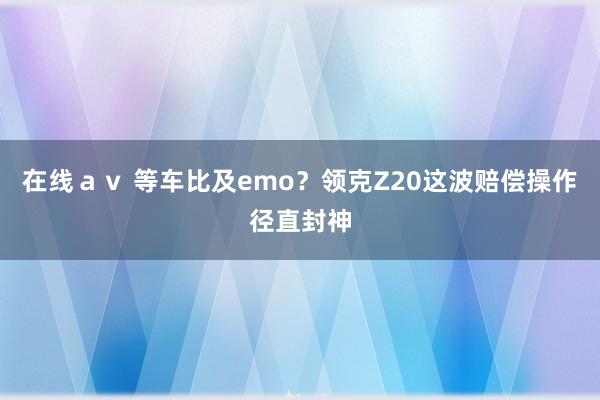 在线ａｖ 等车比及emo？领克Z20这波赔偿操作径直封神