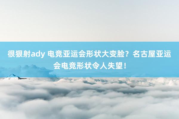 很狠射ady 电竞亚运会形状大变脸？名古屋亚运会电竞形状令人失望！