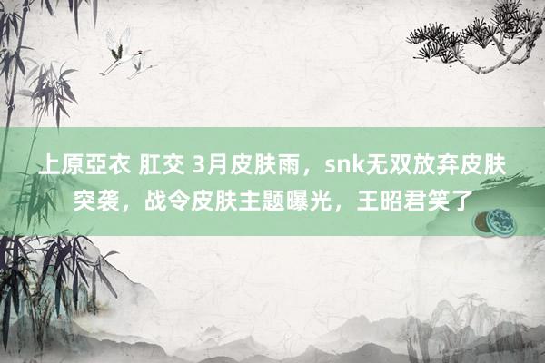 上原亞衣 肛交 3月皮肤雨，snk无双放弃皮肤突袭，战令皮肤主题曝光，王昭君笑了