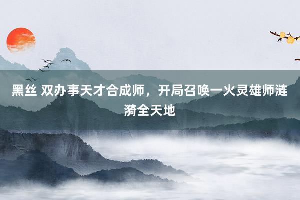 黑丝 双办事天才合成师，开局召唤一火灵雄师涟漪全天地