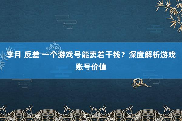 李月 反差 一个游戏号能卖若干钱？深度解析游戏账号价值