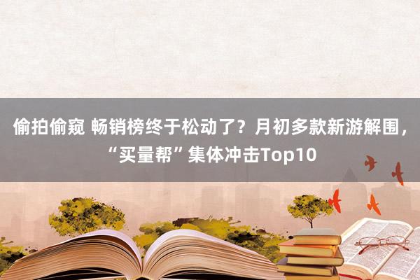 偷拍偷窥 畅销榜终于松动了？月初多款新游解围，“买量帮”集体冲击Top10