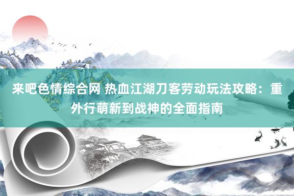 来吧色情综合网 热血江湖刀客劳动玩法攻略：重外行萌新到战神的全面指南