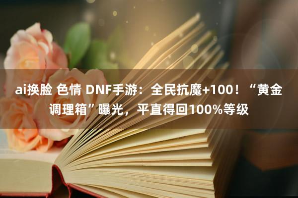 ai换脸 色情 DNF手游：全民抗魔+100！“黄金调理箱”曝光，平直得回100%等级
