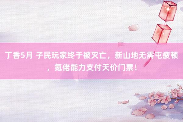 丁香5月 子民玩家终于被灭亡，新山地无需屯疲顿，氪佬能力支付天价门票！