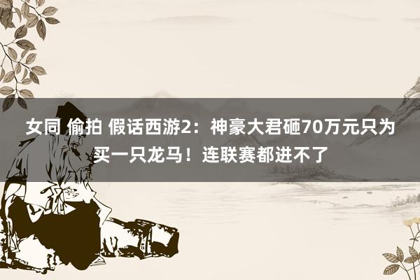 女同 偷拍 假话西游2：神豪大君砸70万元只为买一只龙马！连联赛都进不了