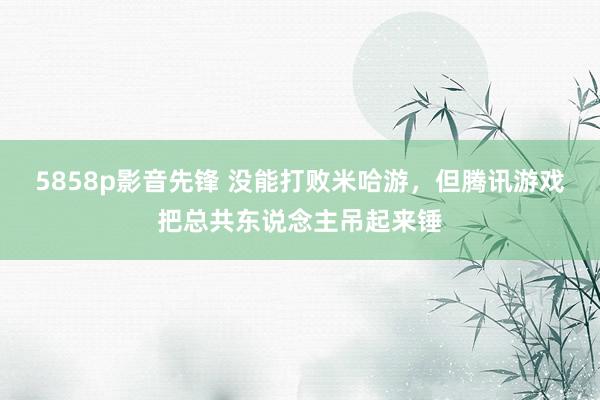 5858p影音先锋 没能打败米哈游，但腾讯游戏把总共东说念主吊起来锤