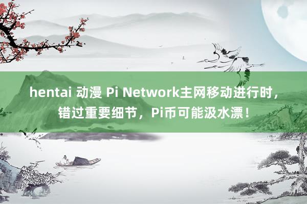 hentai 动漫 Pi Network主网移动进行时，错过重要细节，Pi币可能汲水漂！