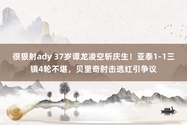 很狠射ady 37岁谭龙凌空斩庆生！亚泰1-1三镇4轮不堪，贝里奇肘击逃红引争议