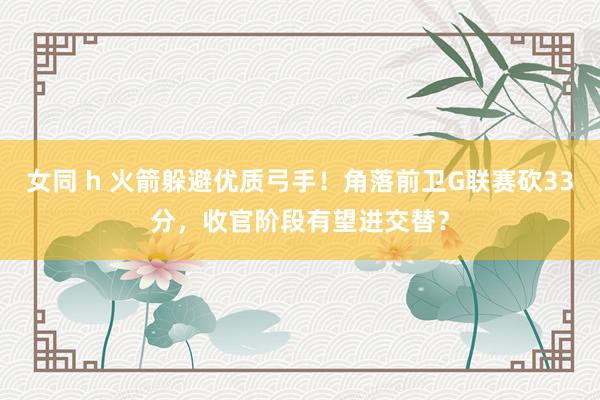 女同 h 火箭躲避优质弓手！角落前卫G联赛砍33分，收官阶段有望进交替？