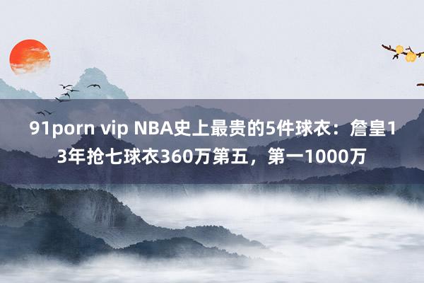 91porn vip NBA史上最贵的5件球衣：詹皇13年抢七球衣360万第五，第一1000万
