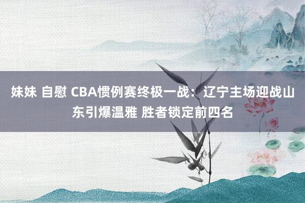 妹妹 自慰 CBA惯例赛终极一战：辽宁主场迎战山东引爆温雅 胜者锁定前四名