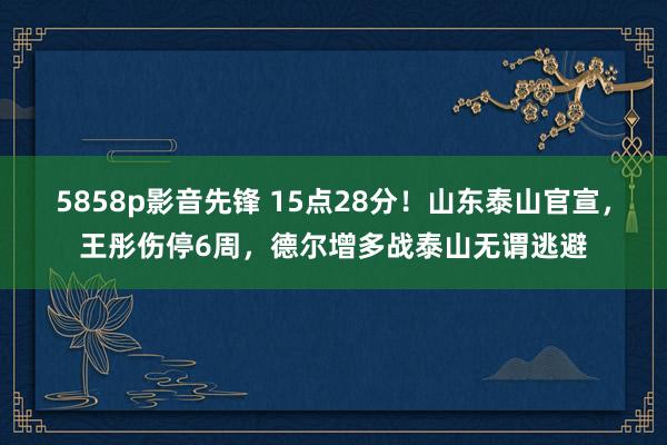 5858p影音先锋 15点28分！山东泰山官宣，王彤伤停6周，德尔增多战泰山无谓逃避