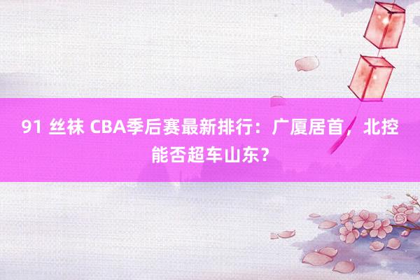 91 丝袜 CBA季后赛最新排行：广厦居首，北控能否超车山东？