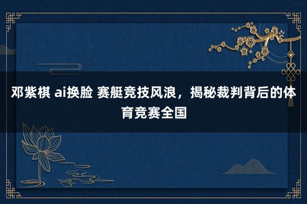 邓紫棋 ai换脸 赛艇竞技风浪，揭秘裁判背后的体育竞赛全国