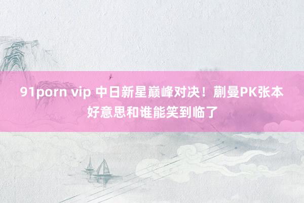 91porn vip 中日新星巅峰对决！蒯曼PK张本好意思和谁能笑到临了