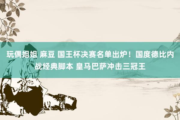 玩偶姐姐 麻豆 国王杯决赛名单出炉！国度德比内战经典脚本 皇马巴萨冲击三冠王