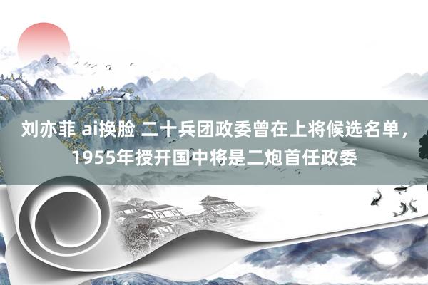 刘亦菲 ai换脸 二十兵团政委曾在上将候选名单，1955年授开国中将是二炮首任政委