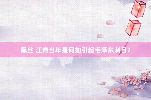 黑丝 江青当年是何如引起毛泽东刺目？
