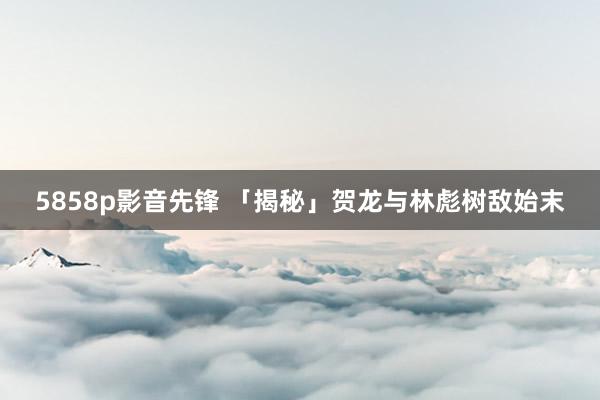 5858p影音先锋 「揭秘」贺龙与林彪树敌始末