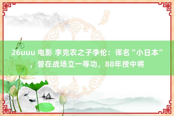26uuu 电影 李克农之子李伦：诨名“小日本”，曾在战场立一等功，88年授中将
