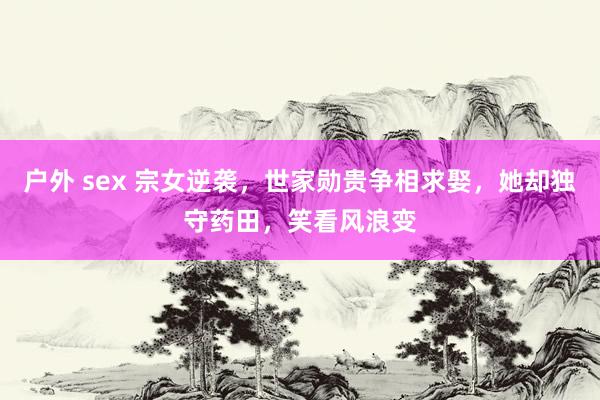 户外 sex 宗女逆袭，世家勋贵争相求娶，她却独守药田，笑看风浪变