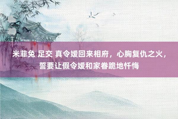 米菲兔 足交 真令嫒回来相府，心胸复仇之火，誓要让假令嫒和家眷跪地忏悔