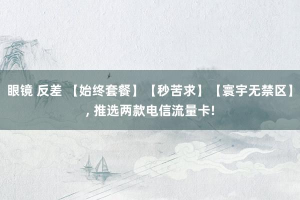 眼镜 反差 【始终套餐】【秒苦求】【寰宇无禁区】， 推选两款电信流量卡!