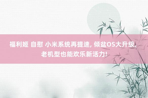 福利姬 自慰 小米系统再提速， 倾盆OS大升级， 老机型也能欢乐新活力!