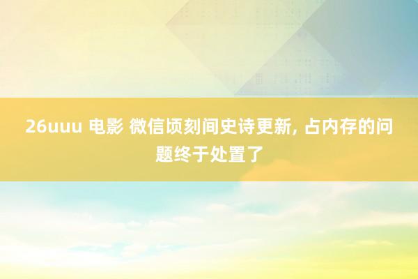 26uuu 电影 微信顷刻间史诗更新， 占内存的问题终于处置了