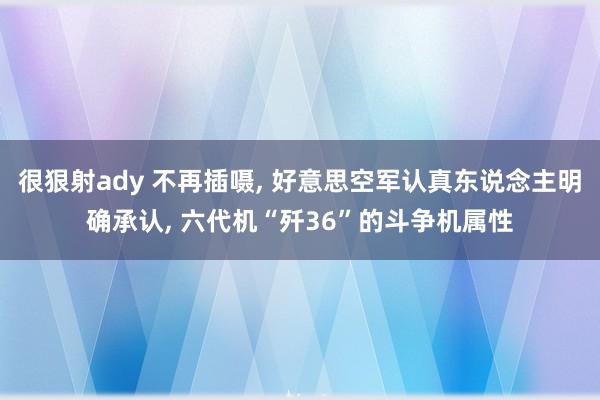 很狠射ady 不再插嗫， 好意思空军认真东说念主明确承认， 六代机“歼36”的斗争机属性