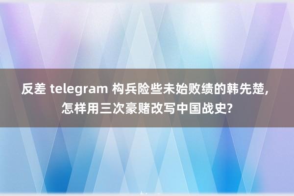 反差 telegram 构兵险些未始败绩的韩先楚， 怎样用三次豪赌改写中国战史?