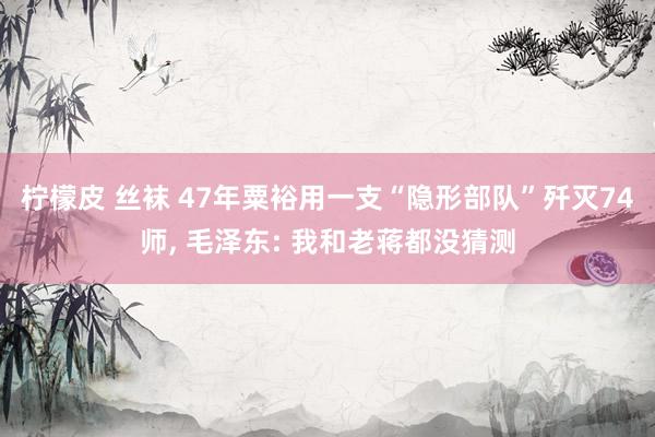 柠檬皮 丝袜 47年粟裕用一支“隐形部队”歼灭74师， 毛泽东: 我和老蒋都没猜测