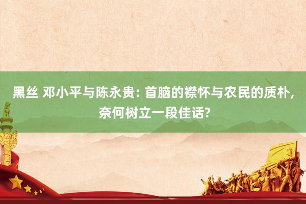 黑丝 邓小平与陈永贵: 首脑的襟怀与农民的质朴， 奈何树立一段佳话?