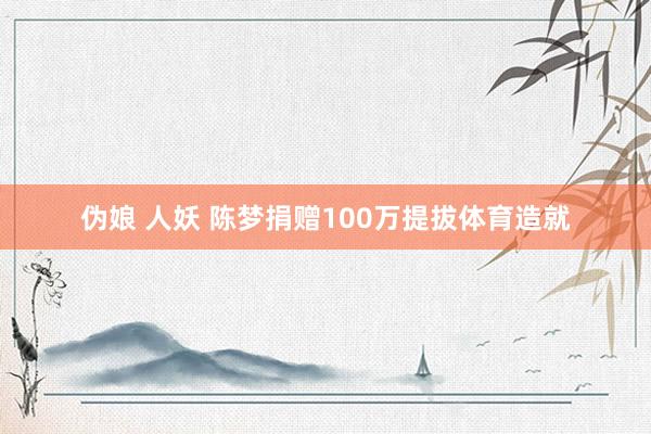 伪娘 人妖 陈梦捐赠100万提拔体育造就